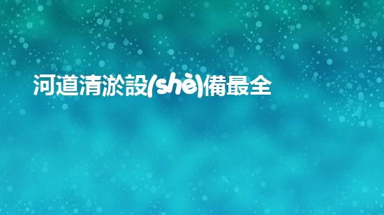 河道清淤設(shè)備最全：為水體恢復(fù)活力而設(shè)計