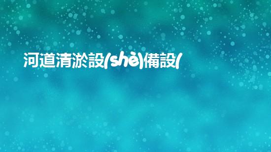 河道清淤設(shè)備設(shè)計方案：打造高效與環(huán)保相結(jié)合的清淤解決方案