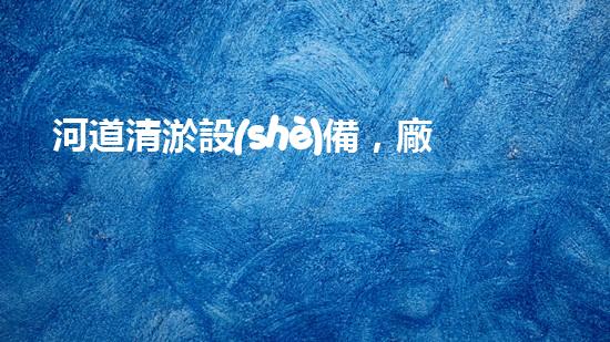 河道清淤設(shè)備，廠(chǎng)家專(zhuān)業(yè)保障水質(zhì)清潔