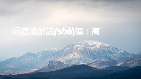 河道清淤設(shè)備：高效環(huán)保的清潔利器