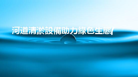 河道清淤設備助力綠色生態(tài)管理