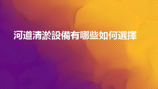 河道清淤設備有哪些如何選擇最佳清淤設備以提升工作效率與安全性！