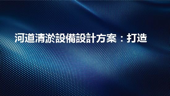 河道清淤設備設計方案：打造高效與環(huán)保相結合的清淤解決方案