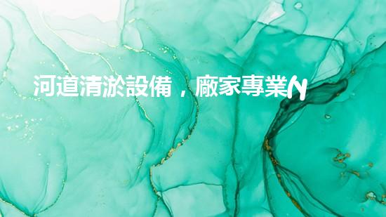 河道清淤設備，廠家專業(yè)保障水質(zhì)清潔