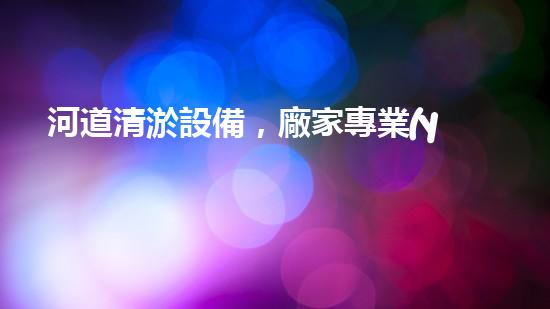 河道清淤設備，廠家專業(yè)保障水質清潔