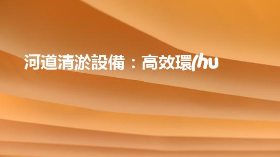 河道清淤設備：高效環(huán)保的清淤利器