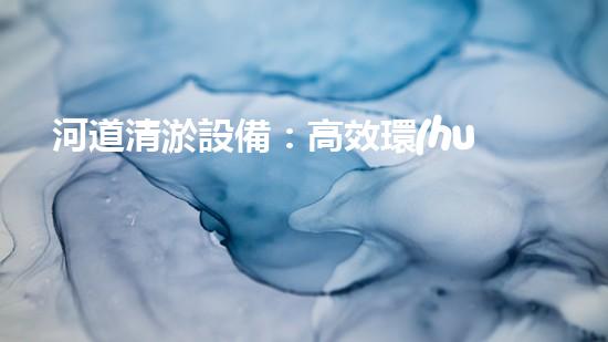 河道清淤設備：高效環(huán)保的清潔利器
