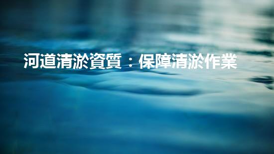 河道清淤資質：保障清淤作業(yè)質量的關鍵因素？