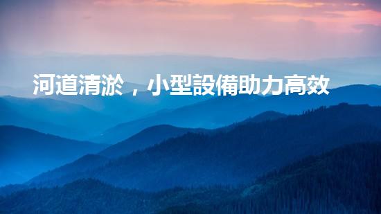 河道清淤，小型設備助力高效施工