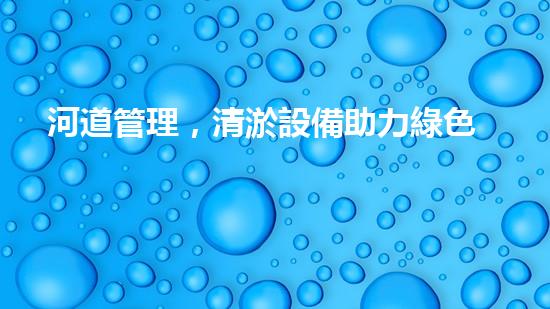 河道管理，清淤設備助力綠色生態(tài)恢復