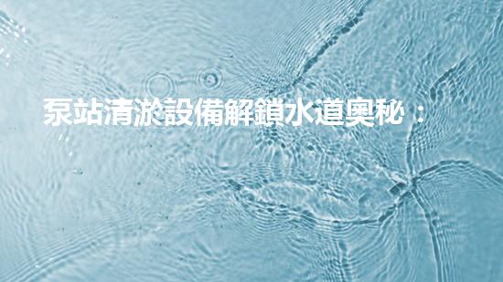 泵站清淤設備解鎖水道奧秘：清新流暢生活的秘密