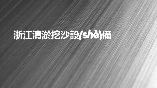 浙江清淤挖沙設(shè)備定制：智能化方案提升水域管護(hù)效率