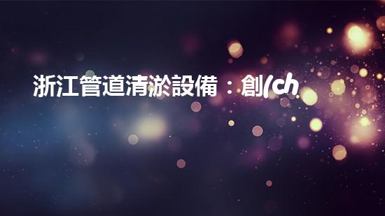 浙江管道清淤設備：創(chuàng)新科技解決污水難題！