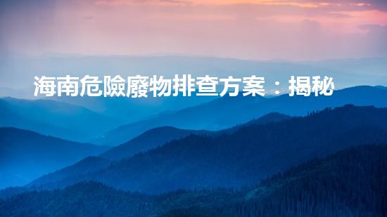 海南危險廢物排查方案：揭秘潛伏的生態(tài)威脅！