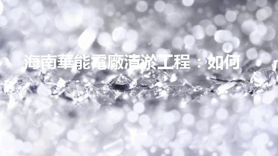 海南華能電廠清淤工程：如何有效應(yīng)對管道堵塞挑戰(zhàn)？