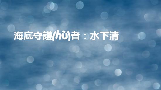 海底守護(hù)者：水下清潔機(jī)器人公司的創(chuàng)新之路！