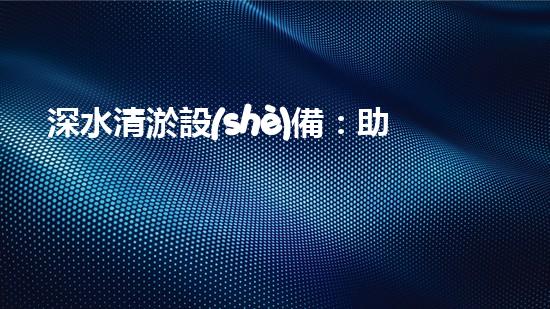 深水清淤設(shè)備：助力水下環(huán)境恢復(fù)其本初之美