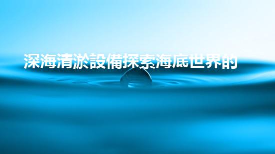 深海清淤設備探索海底世界的秘密與挑戰(zhàn)！