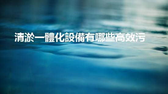 清淤一體化設備有哪些高效污水處理的秘密武器是什么