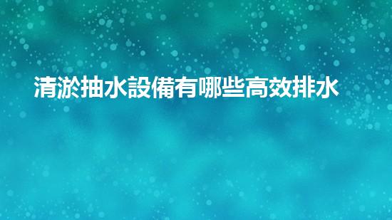 清淤抽水設備有哪些高效排水利器揭秘你不明白的設備選擇！