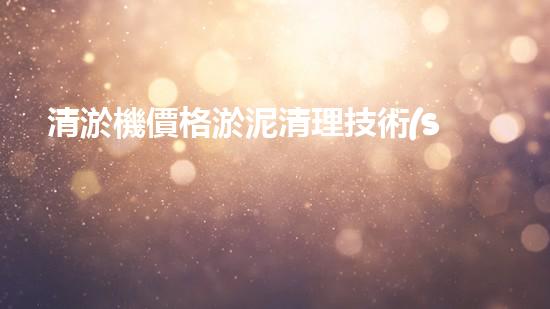 清淤機價格淤泥清理技術(shù)革新：關(guān)鍵技術(shù)突破與工程實踐探索！