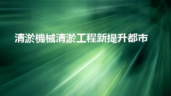 清淤機械清淤工程新提升都市生態(tài)健康！關(guān)鍵技術(shù)與應(yīng)用策略