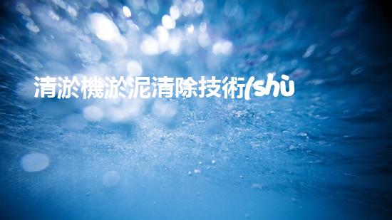 清淤機淤泥清除技術(shù)革新：關(guān)鍵步驟與最新進展！