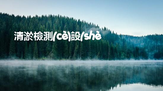 清淤檢測(cè)設(shè)備名單清淤技術(shù)革新帶來(lái)的行業(yè)變革與機(jī)遇