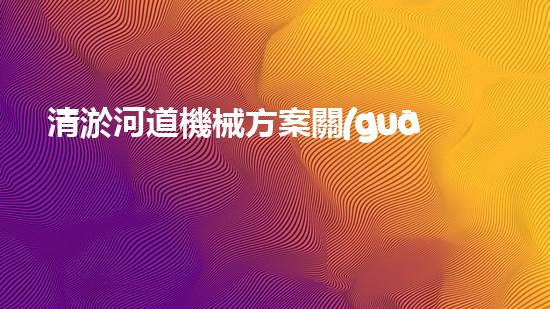 清淤河道機械方案關(guān)鍵技術(shù)揭秘：提升清淤效率的突破性方法！