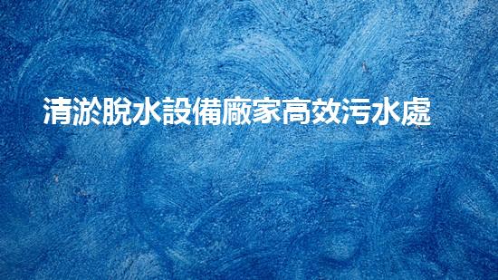 清淤脫水設備廠家高效污水處理新技術揭秘！