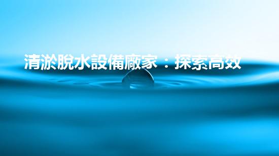 清淤脫水設備廠家：探索高效環(huán)保的脫水解決方案
