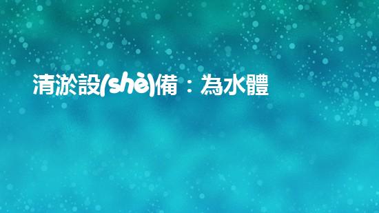 清淤設(shè)備：為水體生態(tài)恢復(fù)提供技術(shù)支撐