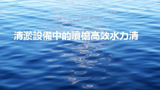 清淤設備中的噴槍高效水力清洗技術的秘密揭秘！