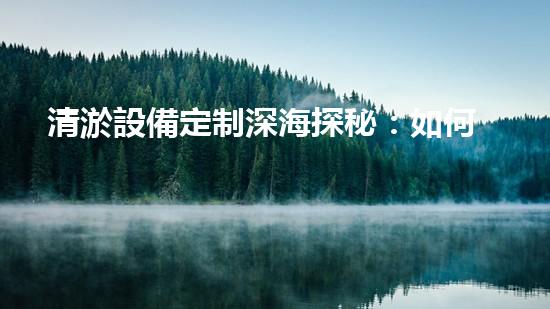 清淤設備定制深海探秘：如何選擇最適合的清淤方案