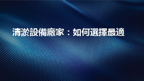 清淤設備廠家：如何選擇最適合的合作伙伴？
