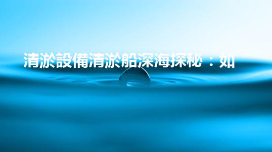清淤設備清淤船深海探秘：如何高效清理水底堆積物