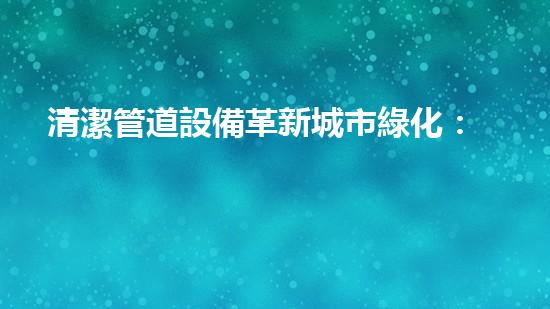 清潔管道設備革新城市綠化：提升城市環(huán)境質量的秘密武器是什么？