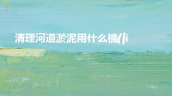 清理河道淤泥用什么機(jī)器好清淤工程技術(shù)革新：如何提升施工效率與安全性？