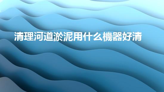 清理河道淤泥用什么機器好清淤工程技術(shù)革新：如何提升施工效率與安全性？