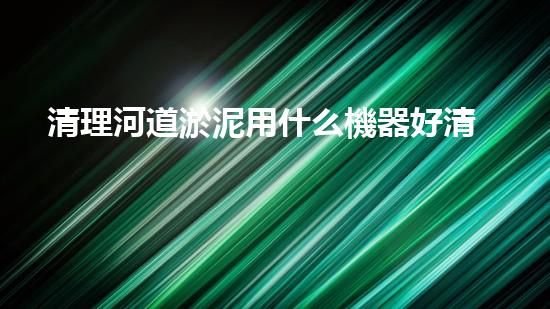 清理河道淤泥用什么機器好清淤工程技術革新：如何提升施工效率與安全性？
