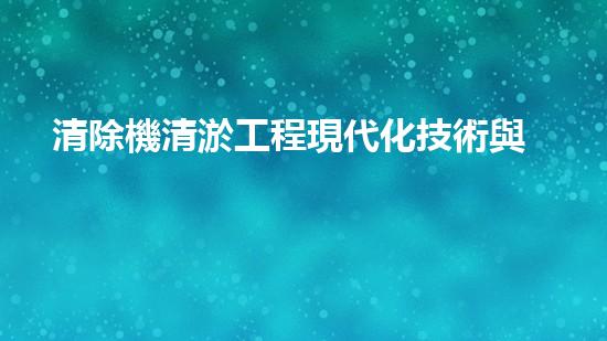 清除機清淤工程現代化技術與管理實踐：關鍵步驟刨析