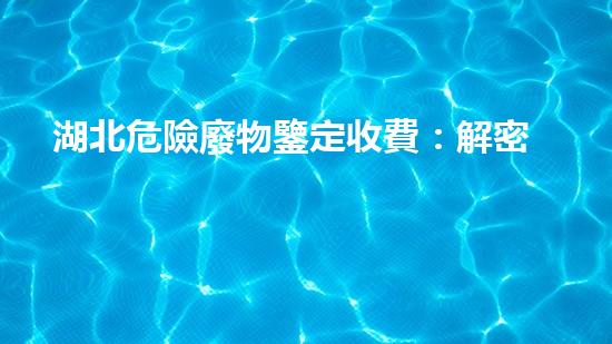湖北危險廢物鑒定收費：解密費用背后的秘密！