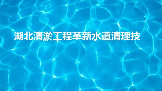 湖北清淤工程革新水道清理技術(shù)，解放城市管網(wǎng)隱患！