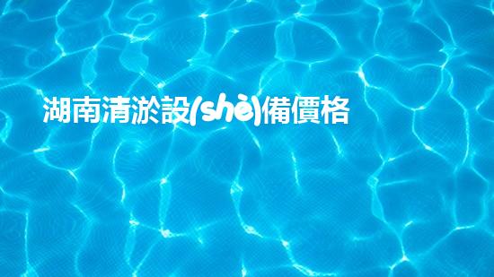 湖南清淤設(shè)備價格及圖片清淤設(shè)備的選擇與市場趨勢分析