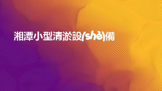 湘潭小型清淤設(shè)備價(jià)格表清淤設(shè)備市場(chǎng)揭秘與價(jià)格分析！