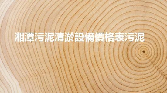 湘潭污泥清淤設備價格表污泥清淤設備的市場行情與選購指南