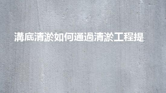 溝底清淤如何通過清淤工程提升水體質(zhì)量與生態(tài)環(huán)境的終極處理方案！