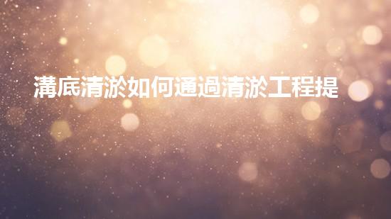 溝底清淤如何通過清淤工程提升水體質量與生態(tài)環(huán)境的終極處理方案！