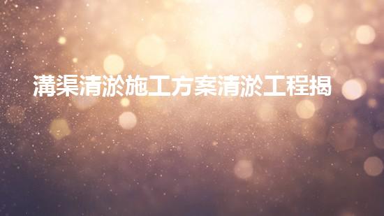 溝渠清淤施工方案清淤工程揭秘：你不明白的施工技術(shù)與安全風險分析！