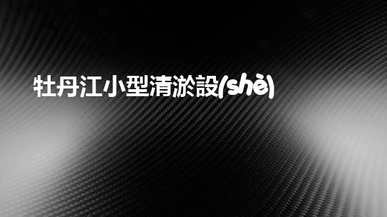 牡丹江小型清淤設(shè)備廠家清淤設(shè)備的選擇與使用技巧揭秘！